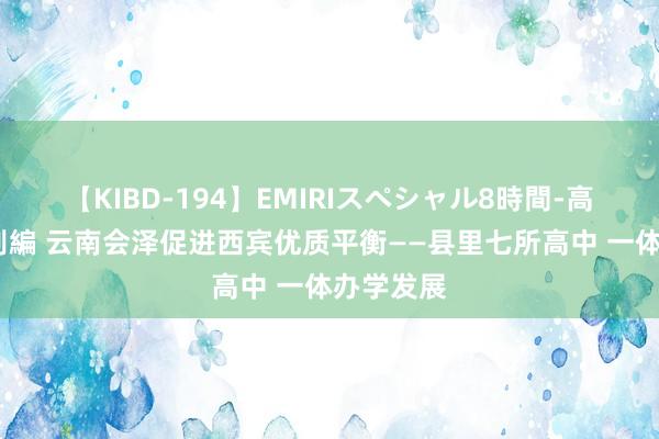 【KIBD-194】EMIRIスペシャル8時間-高画質-特別編 云南会泽促进西宾优质平衡——县里七所高中 一体办学发展