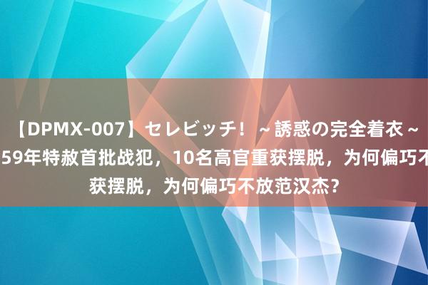 【DPMX-007】セレビッチ！～誘惑の完全着衣～ KAORI 1959年特赦首批战犯，10名高官重获摆脱，为何偏巧不放范汉杰？