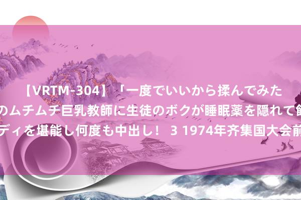 【VRTM-304】「一度でいいから揉んでみたい！」はち切れんばかりのムチムチ巨乳教師に生徒のボクが睡眠薬を隠れて飲ませて、夢の豊満ボディを堪能し何度も中出し！ 3 1974年齐集国大会前，邓小平临时加了几句收尾，毛泽东：绝顶赞同