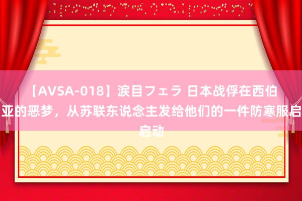 【AVSA-018】涙目フェラ 日本战俘在西伯利亚的恶梦，从苏联东说念主发给他们的一件防寒服启动