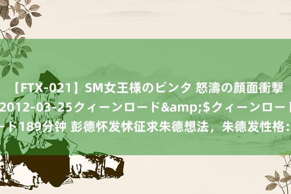 【FTX-021】SM女王様のビンタ 怒濤の顔面衝撃3時間</a>2012-03-25クィーンロード&$クィーンロード189分钟 彭德怀发怵征求朱德想法，朱德发性格：这么作念，能对得起老战友嘛