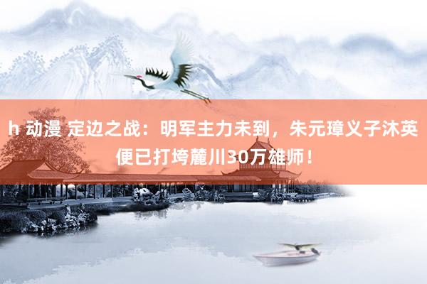 h 动漫 定边之战：明军主力未到，朱元璋义子沐英便已打垮麓川30万雄师！