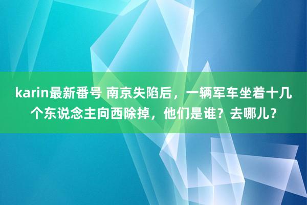 karin最新番号 南京失陷后，一辆军车坐着十几个东说念主向西除掉，他们是谁？去哪儿？