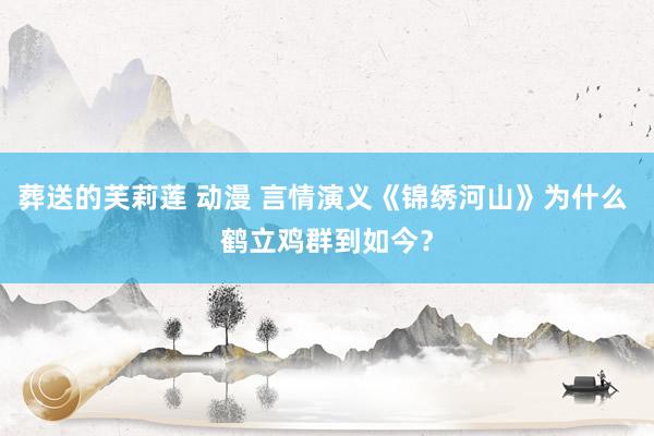 葬送的芙莉莲 动漫 言情演义《锦绣河山》为什么 鹤立鸡群到如今？