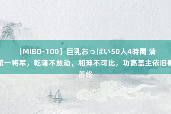 【MIBD-100】巨乳おっぱい50人4時間 清朝第一将军，乾隆不敢动，和珅不可比，功高盖主依旧善终