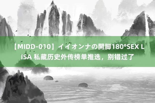 【MIDD-010】イイオンナの開脚180°SEX LISA 私藏历史外传榜单推选，别错过了