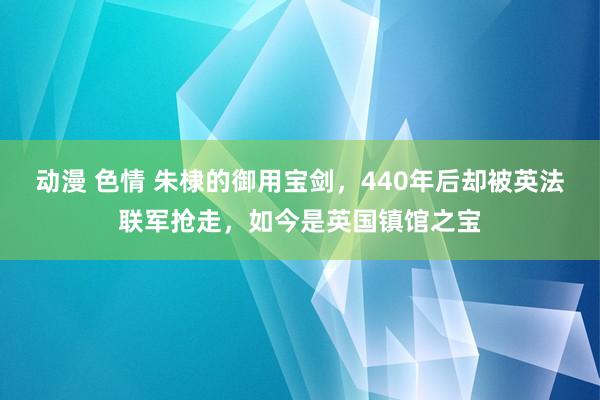 动漫 色情 朱棣的御用宝剑，440年后却被英法联军抢走，如今是英国镇馆之宝