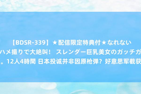 【BDSR-339】★配信限定特典付★なれない感じの新人ちゃんが初ハメ撮りで大絶叫！ スレンダー巨乳美女のガッチガチ生本番。12人4時間 日本投诚并非因原枪弹？好意思军截获一封密报，揭开了日本投诚的真相