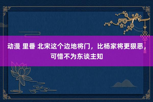 动漫 里番 北宋这个边地将门，比杨家将更狠恶，可惜不为东谈主知