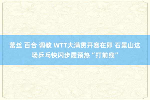 蕾丝 百合 调教 WTT大满贯开赛在即 石景山这场乒乓快闪步履预热“打前线”