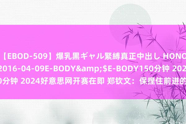 【EBOD-509】爆乳黒ギャル緊縛真正中出し HONOKA</a>2016-04-09E-BODY&$E-BODY150分钟 2024好意思网开赛在即 郑钦文：保捏住前进的能源 展现出拼搏精神