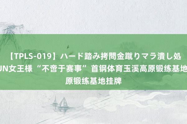 【TPLS-019】ハード踏み拷問金蹴りマラ潰し処刑 JUN女王様 “不啻于赛事” ﻿首钢体育玉溪高原锻练基地挂牌