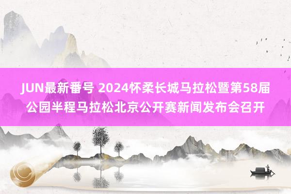 JUN最新番号 2024怀柔长城马拉松暨第58届公园半程马拉松北京公开赛新闻发布会召开