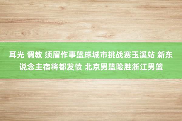 耳光 调教 须眉作事篮球城市挑战赛玉溪站 新东说念主宿将都发愤 北京男篮险胜浙江男篮