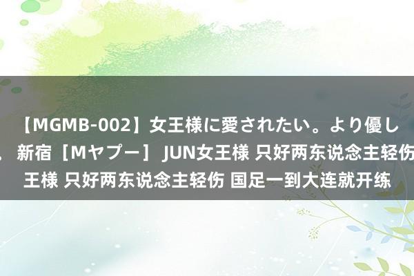 【MGMB-002】女王様に愛されたい。より優しく、よりいやらしく。 新宿［Mヤプー］ JUN女王様 只好两东说念主轻伤 国足一到大连就开练