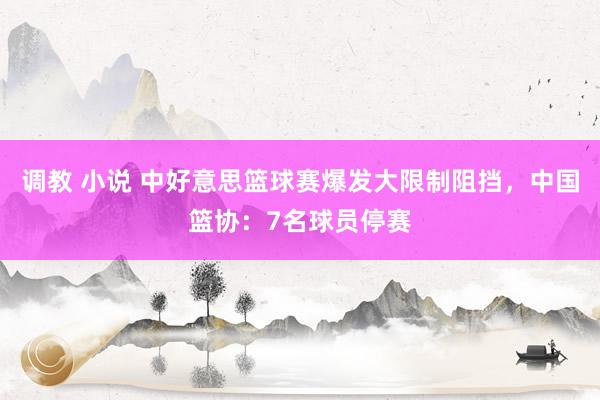 调教 小说 中好意思篮球赛爆发大限制阻挡，中国篮协：7名球员停赛