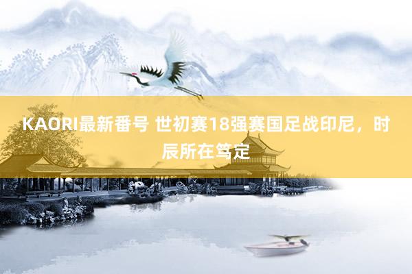 KAORI最新番号 世初赛18强赛国足战印尼，时辰所在笃定