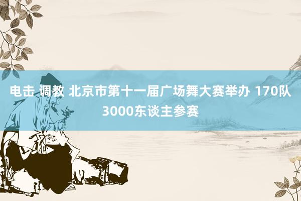 电击 调教 北京市第十一届广场舞大赛举办 170队3000东谈主参赛