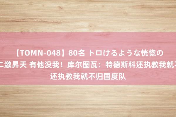 【TOMN-048】80名 トロけるような恍惚の表情 クンニ激昇天 有他没我！库尔图瓦：特德斯科还执教我就不归国度队