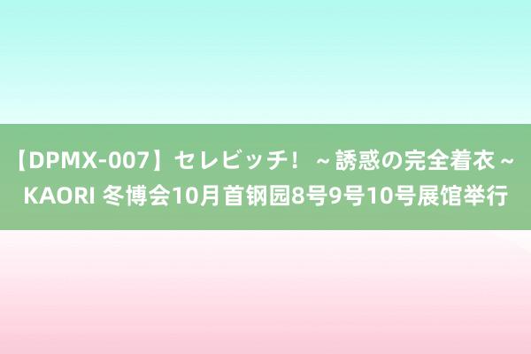 【DPMX-007】セレビッチ！～誘惑の完全着衣～ KAORI 冬博会10月首钢园8号9号10号展馆举行