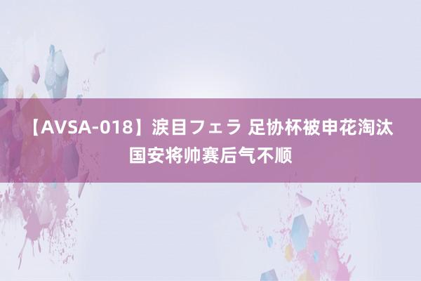 【AVSA-018】涙目フェラ 足协杯被申花淘汰 国安将帅赛后气不顺