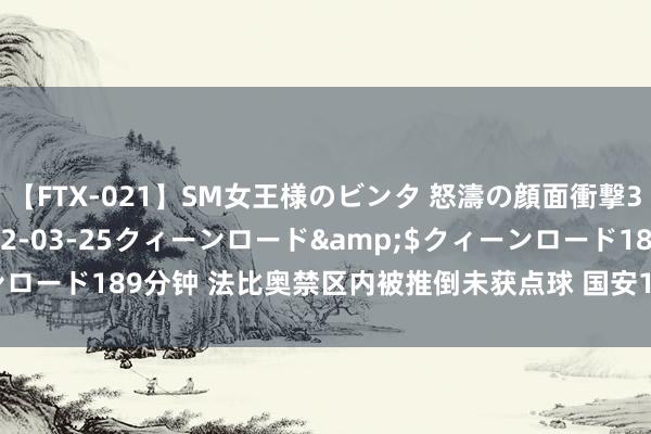 【FTX-021】SM女王様のビンタ 怒濤の顔面衝撃3時間</a>2012-03-25クィーンロード&$クィーンロード189分钟 法比奥禁区内被推倒未获点球 国安1比2负申花足协杯停步