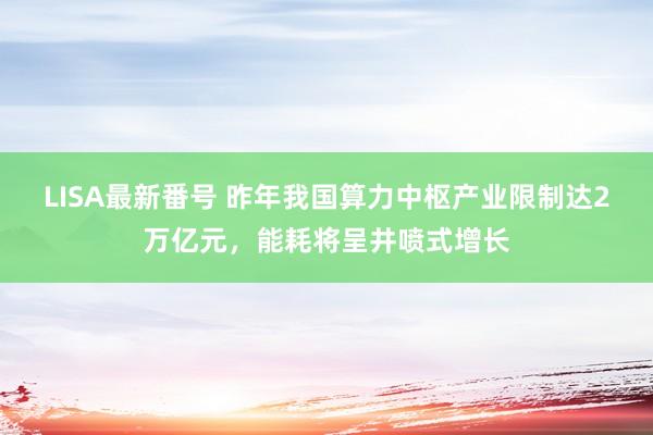 LISA最新番号 昨年我国算力中枢产业限制达2万亿元，能耗将呈井喷式增长