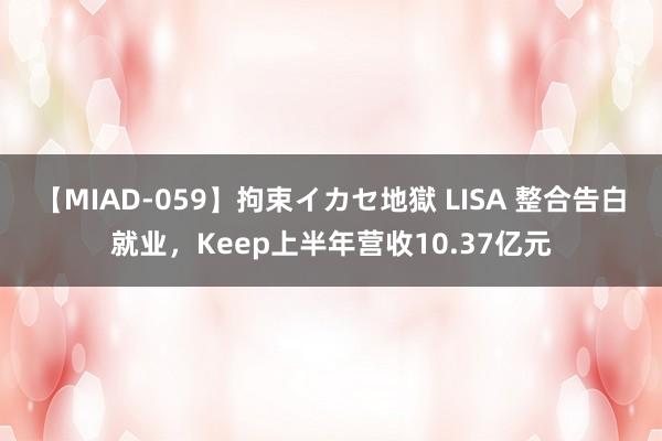 【MIAD-059】拘束イカセ地獄 LISA 整合告白就业，Keep上半年营收10.37亿元