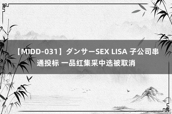 【MIDD-031】ダンサーSEX LISA 子公司串通投标 一品红集采中选被取消