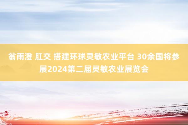 翁雨澄 肛交 搭建环球灵敏农业平台 30余国将参展2024第二届灵敏农业展览会