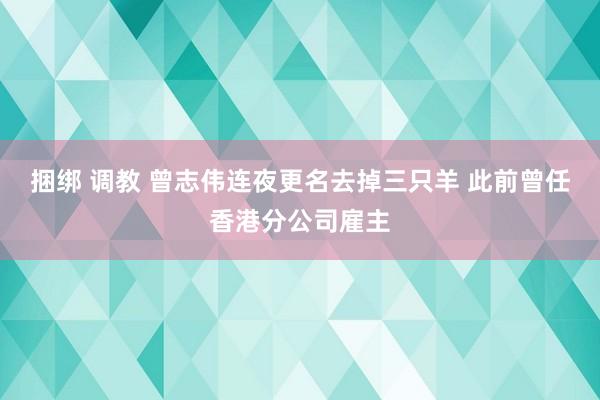 捆绑 调教 曾志伟连夜更名去掉三只羊 此前曾任香港分公司雇主