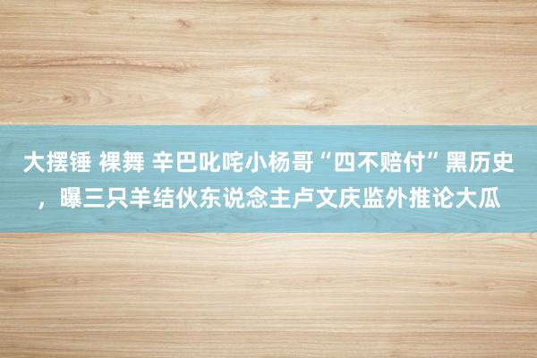 大摆锤 裸舞 辛巴叱咤小杨哥“四不赔付”黑历史，曝三只羊结伙东说念主卢文庆监外推论大瓜