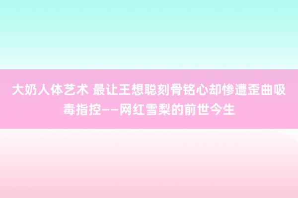 大奶人体艺术 最让王想聪刻骨铭心却惨遭歪曲吸毒指控——网红雪梨的前世今生