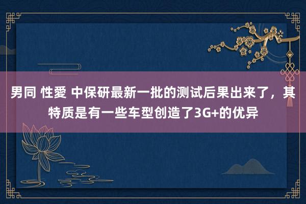 男同 性愛 中保研最新一批的测试后果出来了，其特质是有一些车型创造了3G+的优异