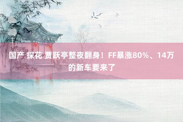 国产 探花 贾跃亭整夜翻身！FF暴涨80%、14万的新车要来了