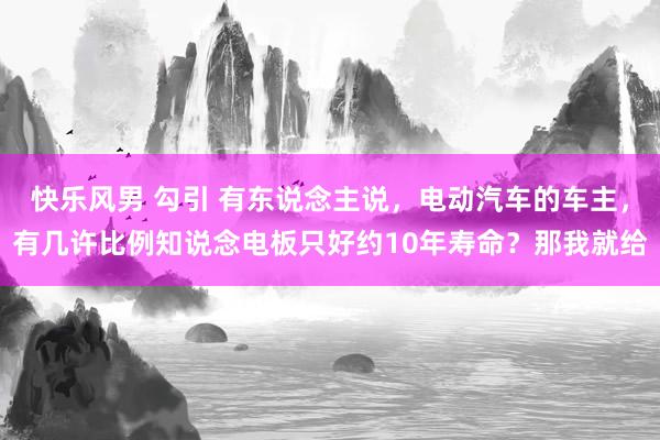 快乐风男 勾引 有东说念主说，电动汽车的车主，有几许比例知说念电板只好约10年寿命？那我就给