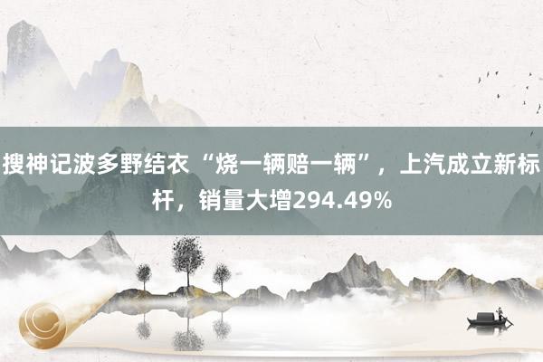 搜神记波多野结衣 “烧一辆赔一辆”，上汽成立新标杆，销量大增294.49%