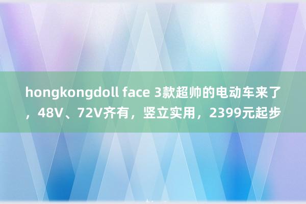 hongkongdoll face 3款超帅的电动车来了，48V、72V齐有，竖立实用，2399元起步