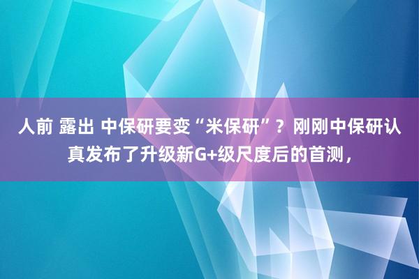 人前 露出 中保研要变“米保研”？刚刚中保研认真发布了升级新G+级尺度后的首测，