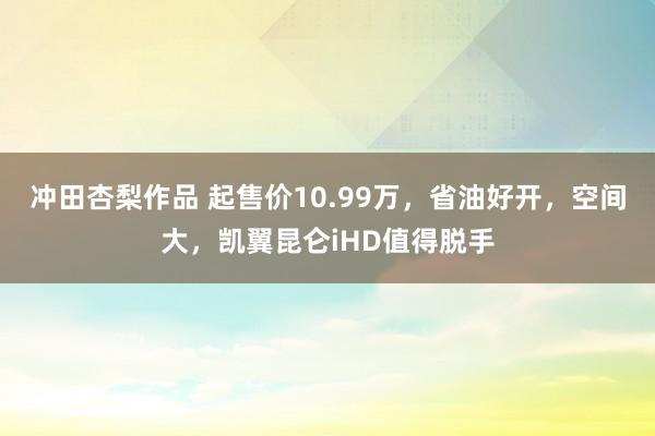 冲田杏梨作品 起售价10.99万，省油好开，空间大，凯翼昆仑iHD值得脱手