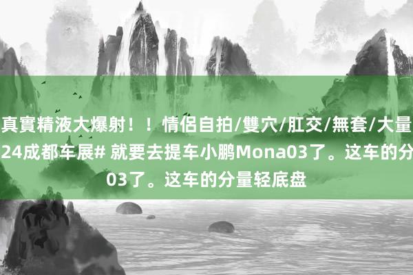 真實精液大爆射！！情侶自拍/雙穴/肛交/無套/大量噴精 #2024成都车展# 就要去提车小鹏Mona03了。这车的分量轻底盘