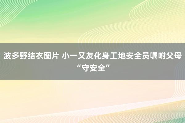 波多野结衣图片 小一又友化身工地安全员嘱咐父母“守安全”