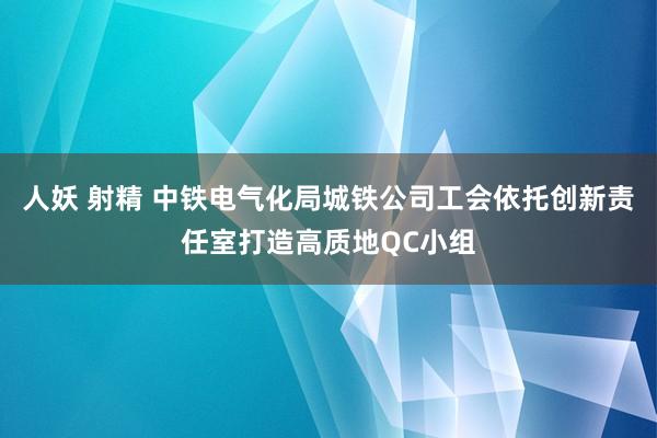 人妖 射精 中铁电气化局城铁公司工会依托创新责任室打造高质地QC小组