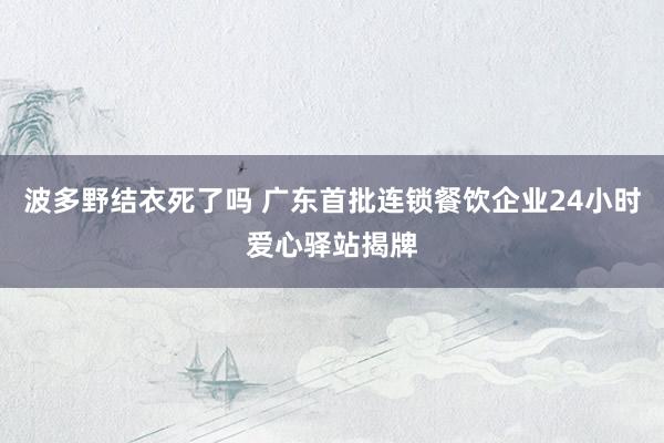 波多野结衣死了吗 广东首批连锁餐饮企业24小时爱心驿站揭牌