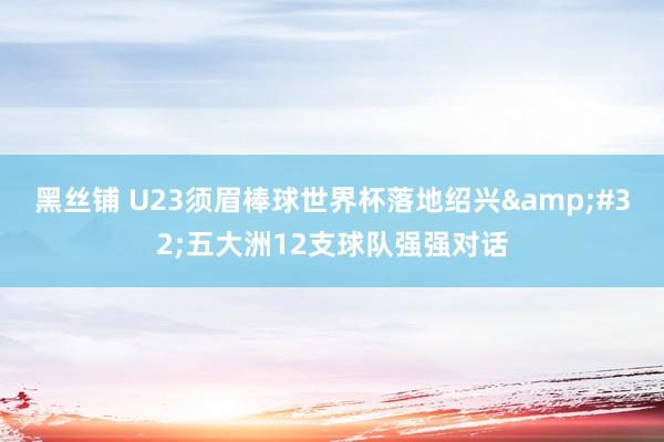 黑丝铺 U23须眉棒球世界杯落地绍兴&#32;五大洲12支球队强强对话