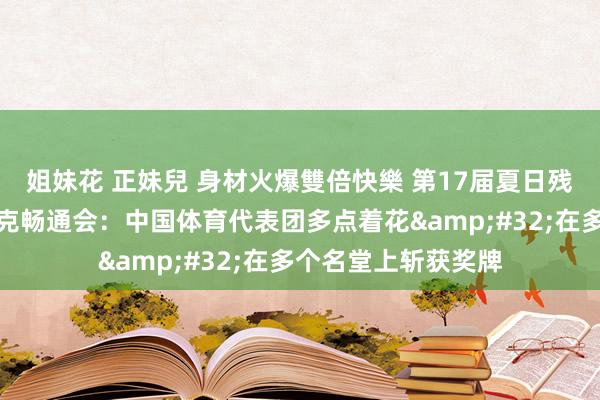 姐妹花 正妹兒 身材火爆雙倍快樂 第17届夏日残疾东说念主奥林匹克畅通会：中国体育代表团多点着花&#32;在多个名堂上斩获奖牌