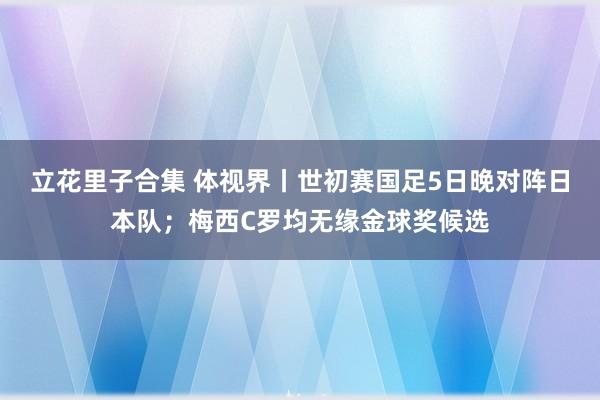 立花里子合集 体视界丨世初赛国足5日晚对阵日本队；梅西C罗均无缘金球奖候选