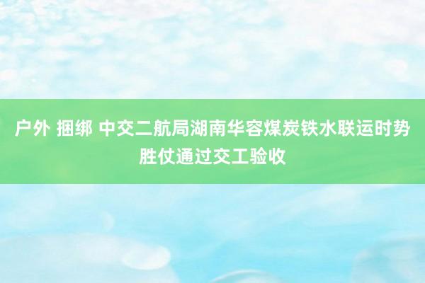 户外 捆绑 中交二航局湖南华容煤炭铁水联运时势胜仗通过交工验收