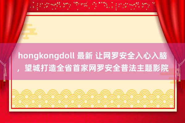 hongkongdoll 最新 让网罗安全入心入脑，望城打造全省首家网罗安全普法主题影院