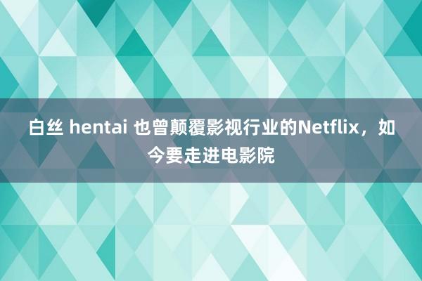 白丝 hentai 也曾颠覆影视行业的Netflix，如今要走进电影院